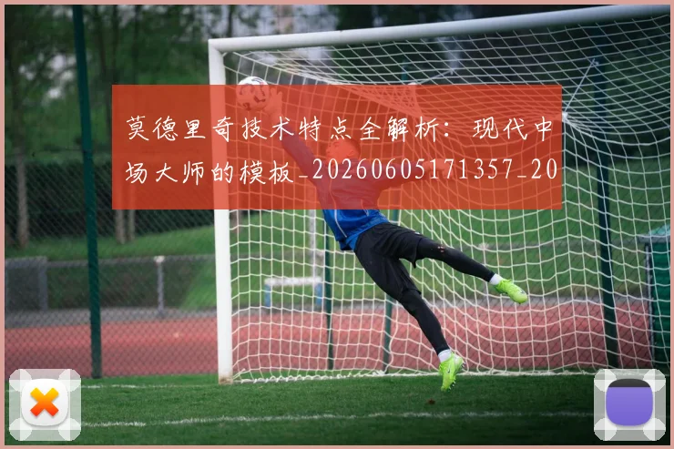 莫德里奇技术特点全解析:现代中场大师的模板_20260605171357_20260703181748