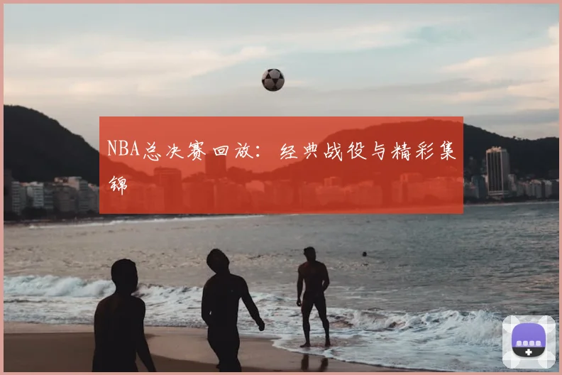 NBA总决赛回放:经典战役与精彩集锦