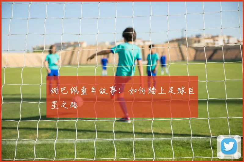 姆巴佩童年故事:如何踏上足球巨星之路
